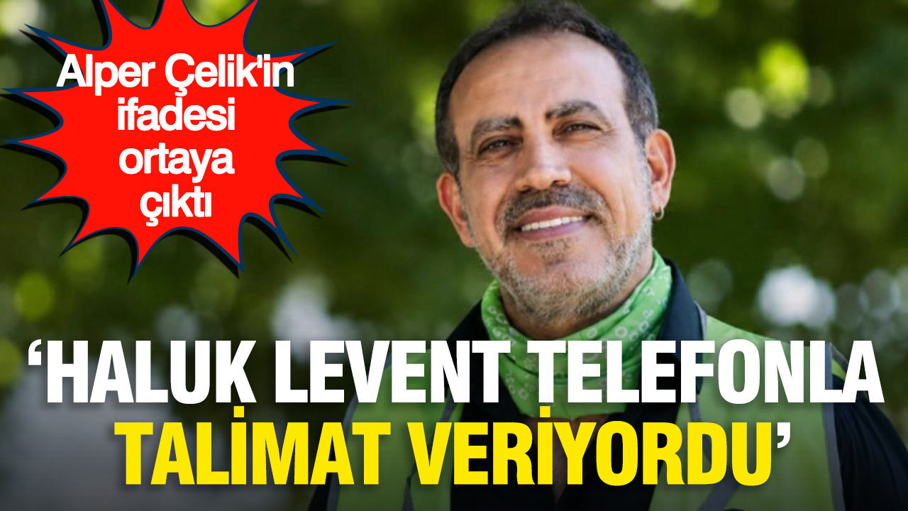 Alper Çelik’in ifadesi ortaya çıktı: “Haluk Levent telefonla talimat veriyordu”