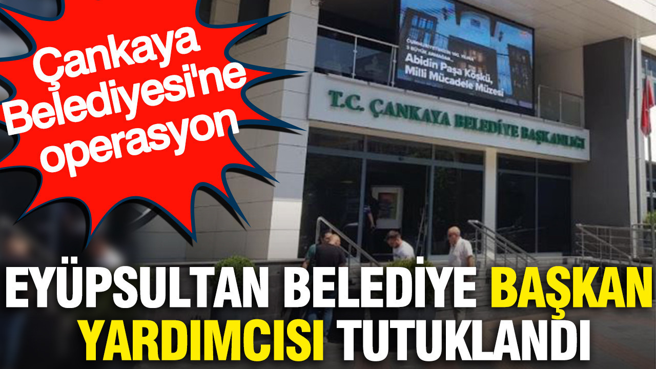 Eyüpsultan Belediye Başkan Yardımcısı tutuklandı: Çankaya Belediyesi’ne operasyon