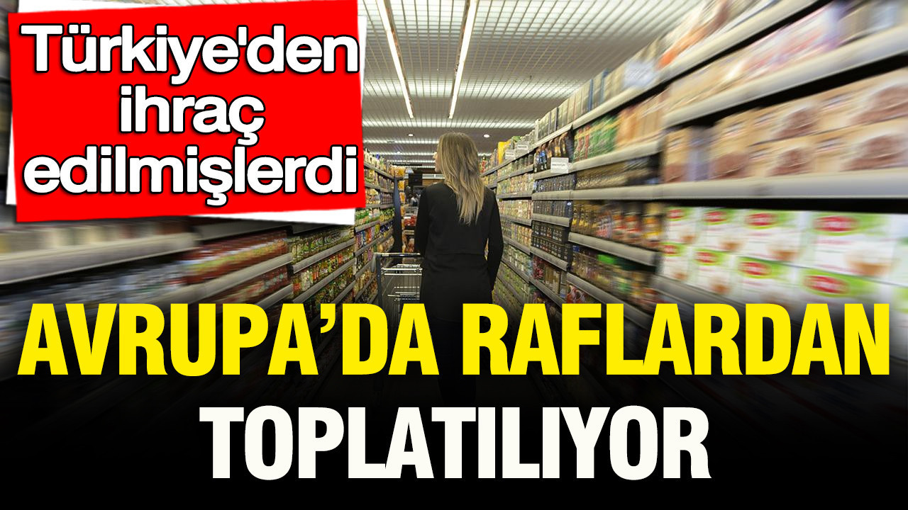 Türkiye’den ihraç edilmişlerdi: Avrupa’da raflardan toplatılıyor